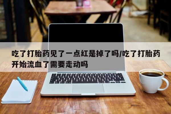 堕胎药怎么买吃了打胎药见了一点红是掉了吗/吃了打胎药开始流血了需要走动吗