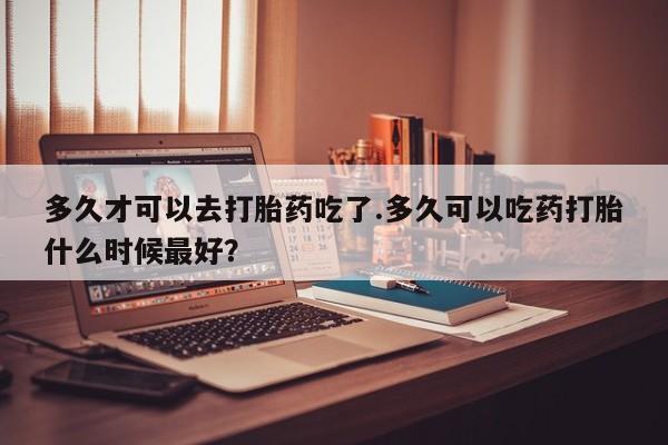 堕胎药怎么买多久才可以去打胎药吃了.多久可以吃药打胎什么时候最好？