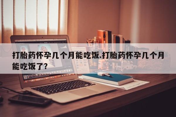 堕胎药怎么买打胎药怀孕几个月能吃饭.打胎药怀孕几个月能吃饭了？