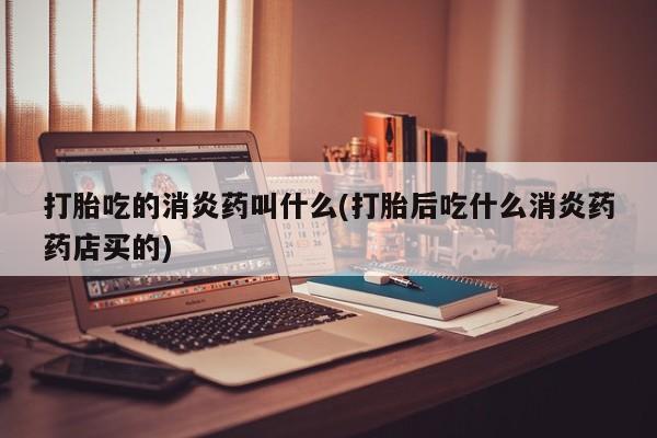 堕胎药怎么买打胎吃的消炎药叫什么(打胎后吃什么消炎药药店买的)