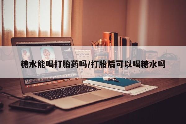 堕胎药怎么买糖水能喝打胎药吗/打胎后可以喝糖水吗