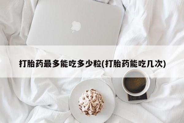 堕胎药怎么买打胎药最多能吃多少粒(打胎药能吃几次)