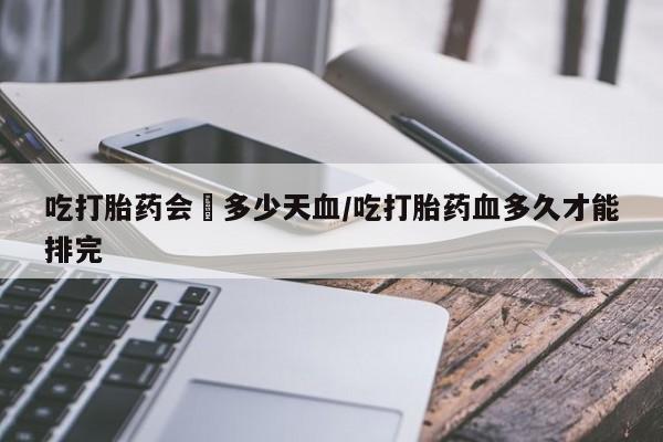 堕胎药怎么买吃打胎药会岀多少天血/吃打胎药血多久才能排完