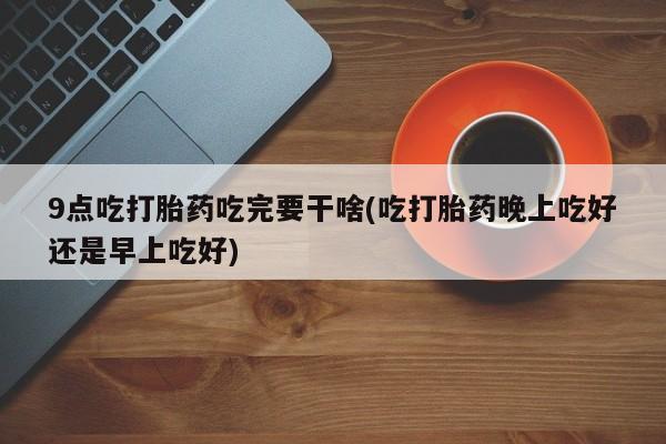 堕胎药怎么买9点吃打胎药吃完要干啥(吃打胎药晚上吃好还是早上吃好)