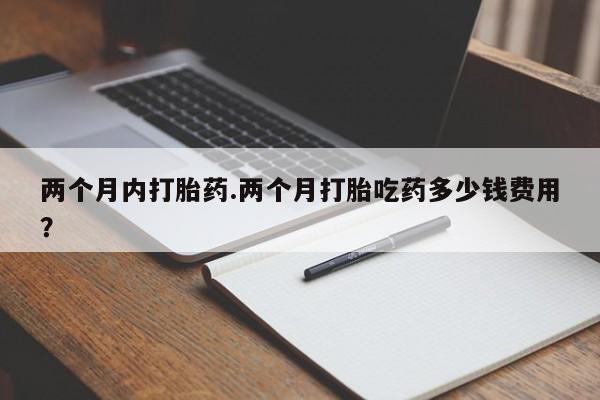 堕胎药怎么买两个月内打胎药.两个月打胎吃药多少钱费用？