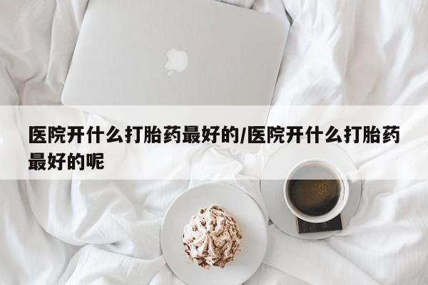堕胎药怎么买医院开什么打胎药最好的/医院开什么打胎药最好的呢