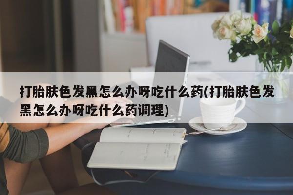 堕胎药怎么买打胎肤色发黑怎么办呀吃什么药(打胎肤色发黑怎么办呀吃什么药调理)