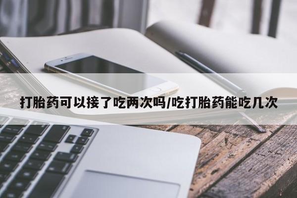 堕胎药怎么买打胎药可以接了吃两次吗/吃打胎药能吃几次