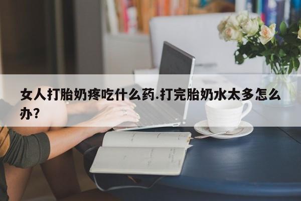 堕胎药怎么买女人打胎奶疼吃什么药.打完胎奶水太多怎么办？