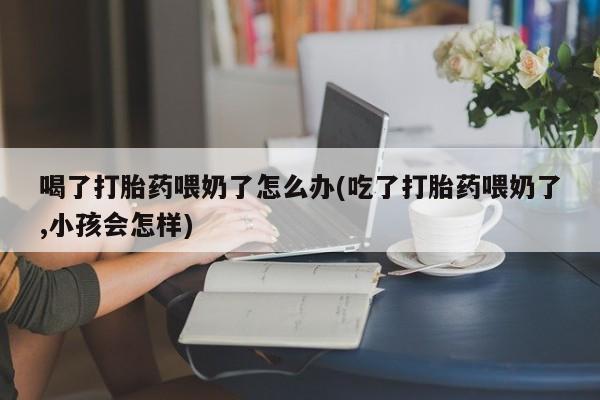 堕胎药怎么买喝了打胎药喂奶了怎么办(吃了打胎药喂奶了,小孩会怎样)