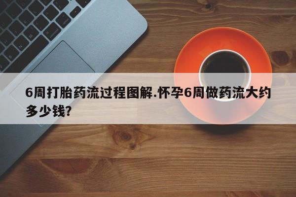 堕胎药怎么买6周打胎药流过程图解.怀孕6周做药流大约多少钱?