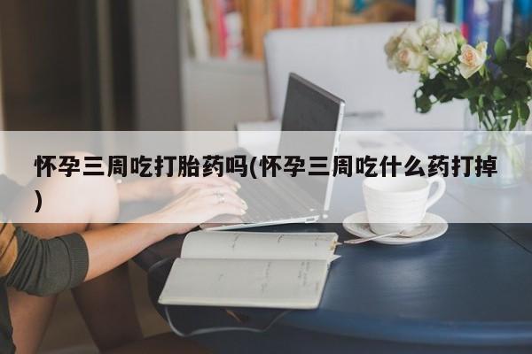 堕胎药怎么买怀孕三周吃打胎药吗(怀孕三周吃什么药打掉)