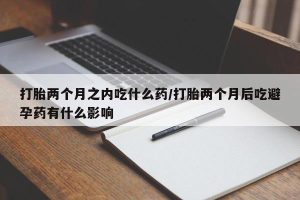 堕胎药怎么买打胎两个月之内吃什么药/打胎两个月后吃避孕药有什么影响