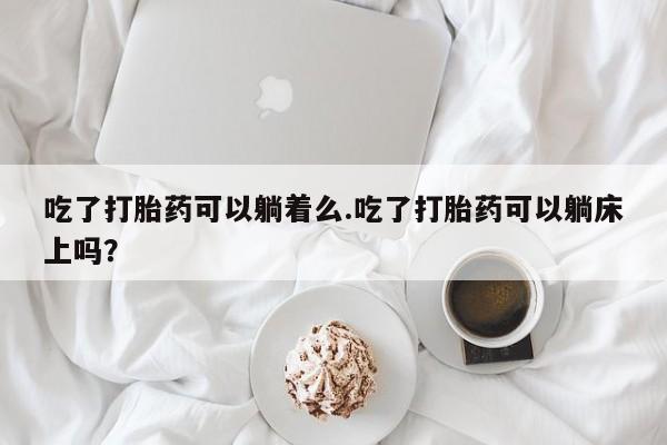 堕胎药怎么买吃了打胎药可以躺着么.吃了打胎药可以躺床上吗?