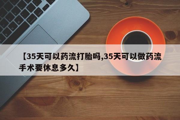堕胎药怎么买【35天可以药流打胎吗,35天可以做药流手术要休息多久】