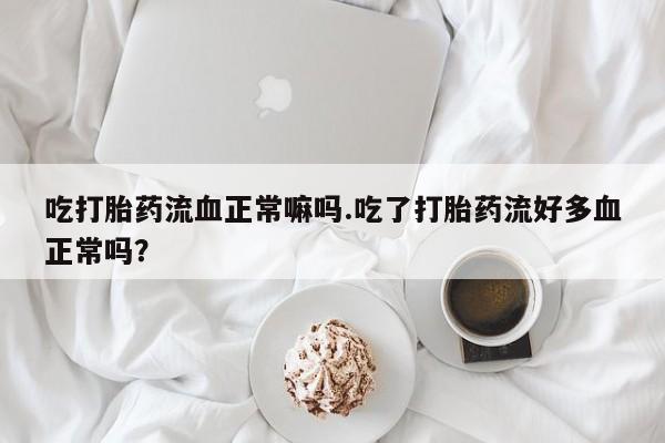 堕胎药怎么买吃打胎药流血正常嘛吗.吃了打胎药流好多血正常吗？