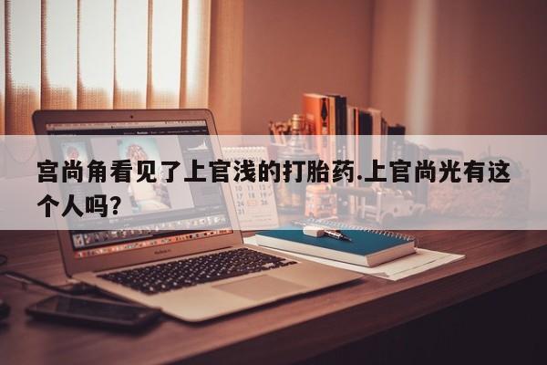 堕胎药怎么买宫尚角看见了上官浅的打胎药.上官尚光有这个人吗？