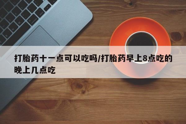 堕胎药怎么买打胎药十一点可以吃吗/打胎药早上8点吃的晚上几点吃