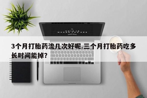 堕胎药怎么买3个月打胎药流几次好呢.三个月打胎药吃多长时间能掉？