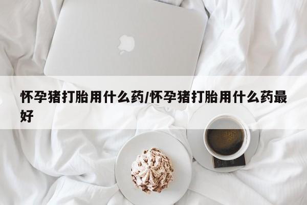 堕胎药怎么买怀孕猪打胎用什么药/怀孕猪打胎用什么药最好