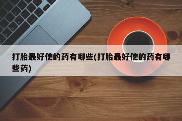 堕胎药怎么买打胎最好使的药有哪些(打胎最好使的药有哪些药)