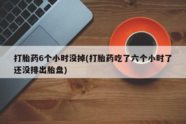 堕胎药怎么买打胎药6个小时没掉(打胎药吃了六个小时了还没排出胎盘)