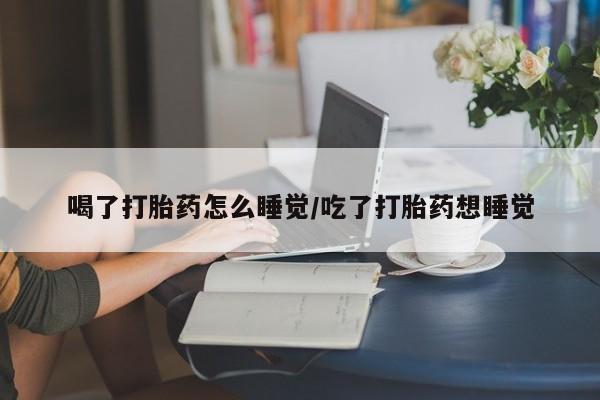 堕胎药怎么买喝了打胎药怎么睡觉/吃了打胎药想睡觉