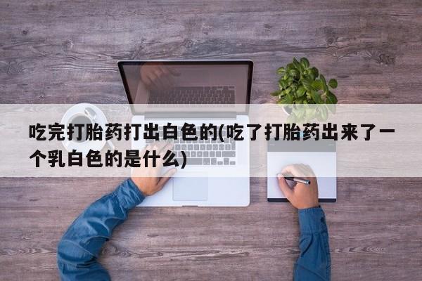 堕胎药怎么买吃完打胎药打出白色的(吃了打胎药出来了一个乳白色的是什么)