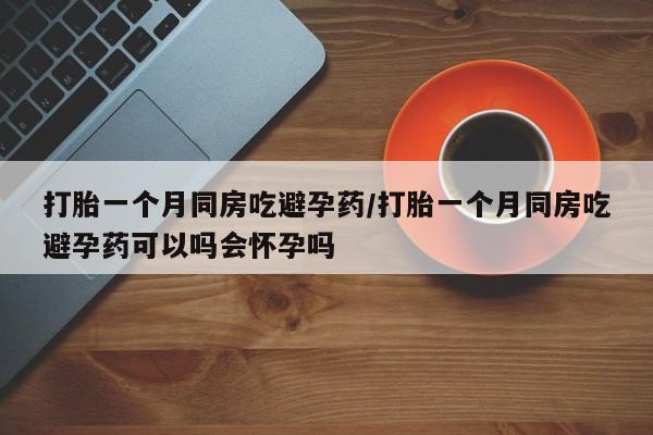 堕胎药怎么买打胎一个月同房吃避孕药/打胎一个月同房吃避孕药可以吗会怀孕吗