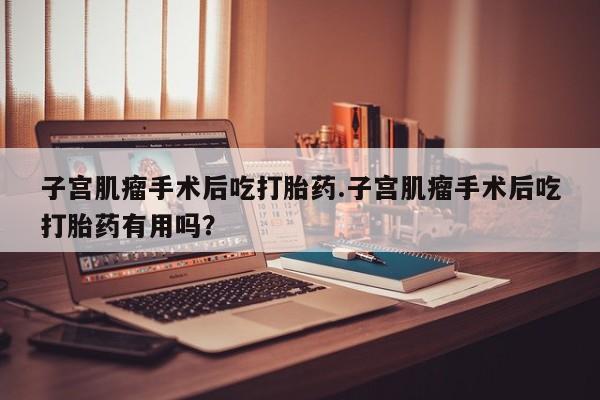 堕胎药怎么买子宫肌瘤手术后吃打胎药.子宫肌瘤手术后吃打胎药有用吗？