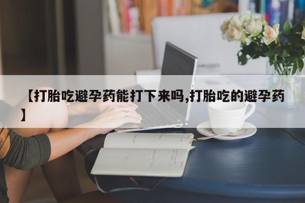 堕胎药怎么买【打胎吃避孕药能打下来吗,打胎吃的避孕药】