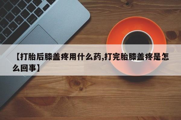 堕胎药怎么买【打胎后膝盖疼用什么药,打完胎膝盖疼是怎么回事】