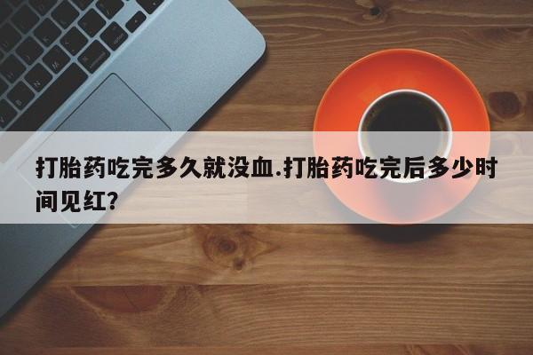 堕胎药怎么买打胎药吃完多久就没血.打胎药吃完后多少时间见红？