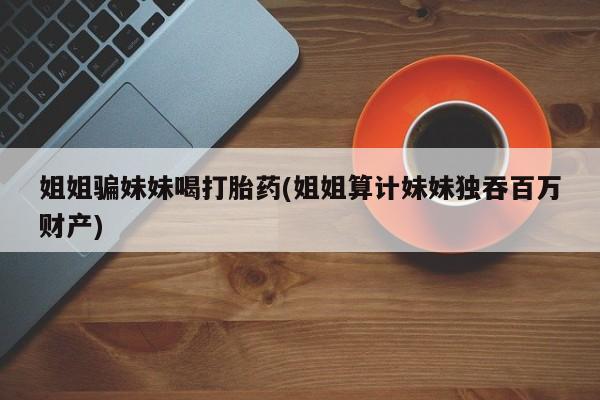 堕胎药怎么买姐姐骗妹妹喝打胎药(姐姐算计妹妹独吞百万财产)