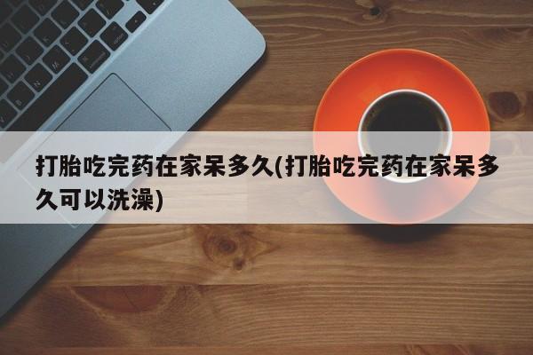 堕胎药怎么买打胎吃完药在家呆多久(打胎吃完药在家呆多久可以洗澡)