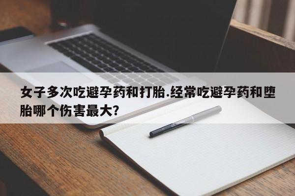 堕胎药怎么买女子多次吃避孕药和打胎.经常吃避孕药和堕胎哪个伤害最大？