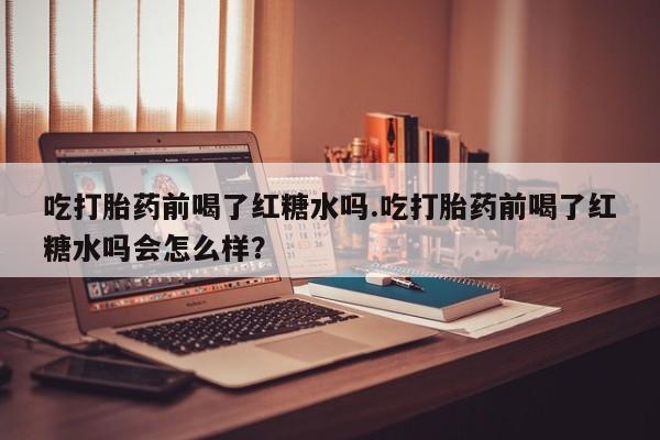 堕胎药怎么买吃打胎药前喝了红糖水吗.吃打胎药前喝了红糖水吗会怎么样？