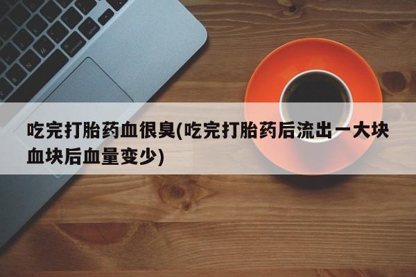 堕胎药怎么买吃完打胎药血很臭(吃完打胎药后流出一大块血块后血量变少)