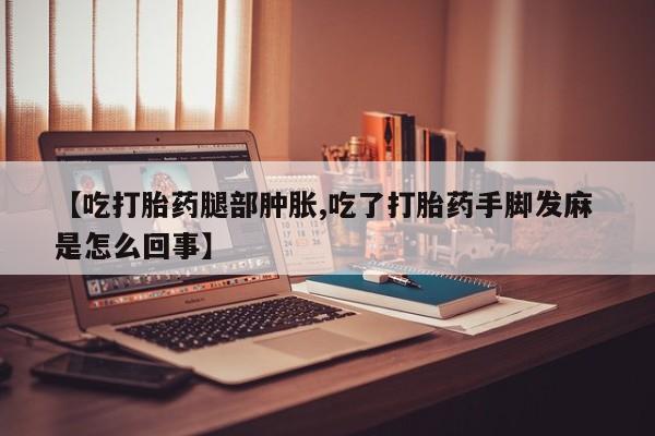 堕胎药怎么买【吃打胎药腿部肿胀,吃了打胎药手脚发麻 是怎么回事】
