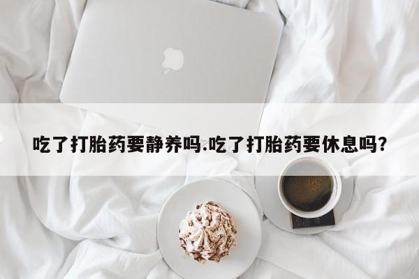 堕胎药怎么买吃了打胎药要静养吗.吃了打胎药要休息吗？