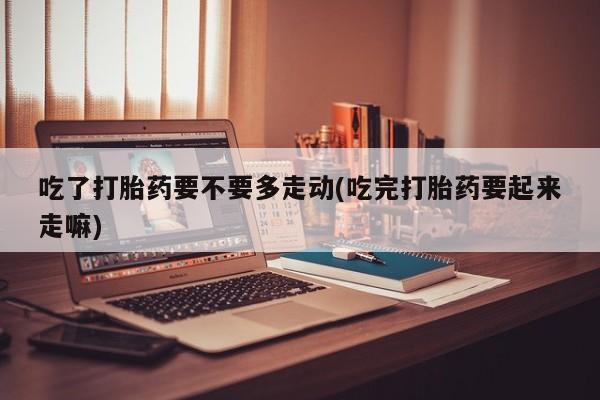 堕胎药怎么买吃了打胎药要不要多走动(吃完打胎药要起来走嘛)
