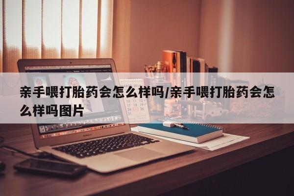 堕胎药怎么买亲手喂打胎药会怎么样吗/亲手喂打胎药会怎么样吗图片