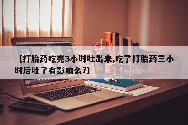 堕胎药怎么买【打胎药吃完3小时吐出来,吃了打胎药三小时后吐了有影响么?】